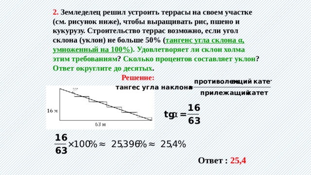 2. Земледелец решил устроить террасы на своем участке (см. рисунок ниже), чтобы выращивать рис, пшено и кукурузу. Строительство террас возможно, если угол склона (уклон) не больше 50% ( тангенс угла склона α, умноженный на 100% ). Удовлетворяет ли склон холма этим требованиям ? Сколько процентов составляет уклон ? Ответ округлите до десятых . Решение: Ответ : 25,4 