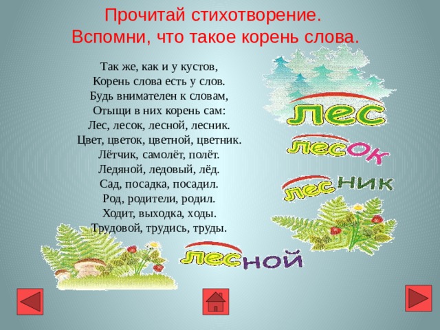 Прочитай стихотворение.  Вспомни, что такое корень слова.  Так же, как и у кустов, Корень слова есть у слов. Будь внимателен к словам, Отыщи в них корень сам: Лес, лесок, лесной, лесник. Цвет, цветок, цветной, цветник. Лётчик, самолёт, полёт. Ледяной, ледовый, лёд. Сад, посадка, посадил. Род, родители, родил. Ходит, выходка, ходы. Трудовой, трудись, труды. 