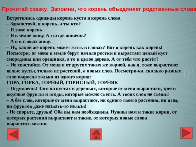 Встретились однажды корень куста и корень слова.   – Здравствуй, я корень, а ты кто?  – Я тоже корень.  – Я в земле живу. А ты где живёшь?  – А я в словах живу.  – Ну, какой же корень может жить в словах? Вот я корень как корень! Посмотри: от меня в земле берут начало ростки и вырастает целый куст смородины или орешника, а то и целое дерево. А от тебя что растёт?  – Не хвастайся. От меня и от других таких же корней, как я, тоже вырастают целые кусты, только не растений, а новых слов. Посмотри-ка, сколько разных слов выросло только из одного корня:  ГОРА, ГОРКА, ГОРНЫЙ, ГОРИСТЫЙ, ГОРНЯК  – Подумаешь! Зато на кустах и деревьях, которые от меня вырастают, зреют вкусные фрукты и ягоды, которые можно съесть. А твоих слов не съешь!  – А без слов, которые от меня вырастают, ни одного твоего растения, ни ягод, ни фруктов даже назвать-то нельзя!  - Не спорьте, друзья! Оба вы нам необходимы. Нужны нам и такие корни, от которых растения вырастают и такие, от которых новые слова  вырастить можно.  Прочитай сказку. Запомни, что корень объединяет родственные слова 