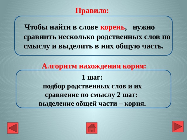  Правило:  Чтобы найти в слове корень , нужно сравнить несколько родственных слов по смыслу и выделить в них общую часть. Алгоритм нахождения корня:  1 шаг:  подбор родственных слов и их сравнение по смыслу 2 шаг:  выделение общей части – корня. 