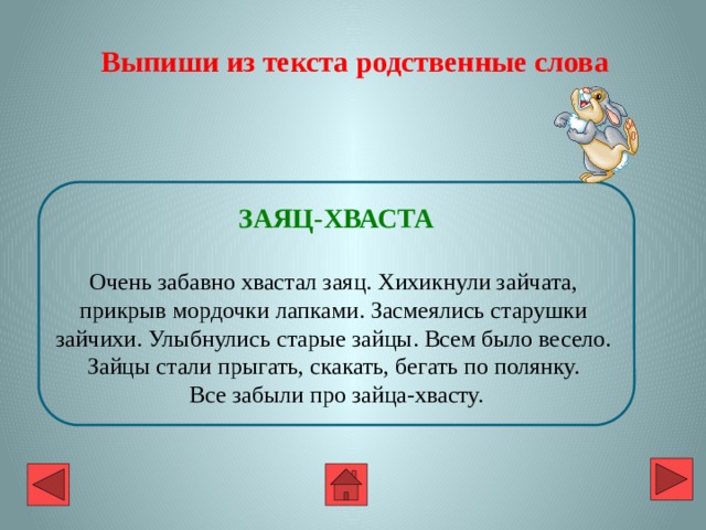 Выпиши из текста родственные слова ЗАЯЦ-ХВАСТА  Очень забавно хвастал заяц. Хихикнули зайчата, прикрыв мордочки лапками. Засмеялись старушки зайчихи. Улыбнулись старые зайцы. Всем было весело. Зайцы стали прыгать, скакать, бегать по полянку. Все забыли про зайца-хвасту. 