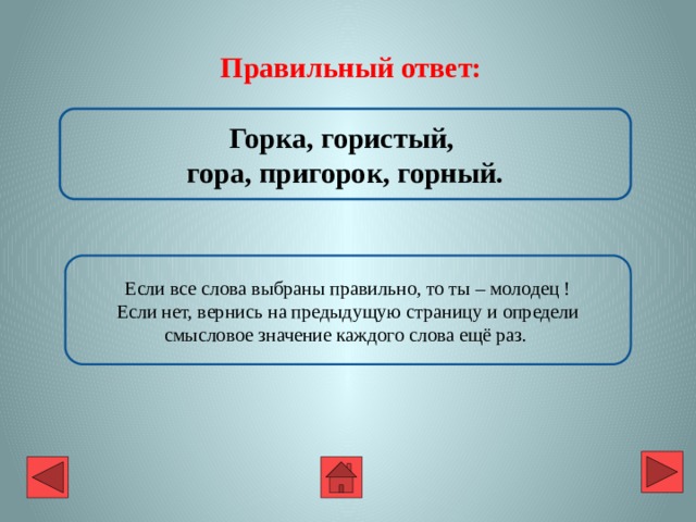 Правильный ответ: Горка, гористый, гора, пригорок, горный. Если все слова выбраны правильно, то ты – молодец ! Если нет, вернись на предыдущую страницу и определи смысловое значение каждого слова ещё раз. 