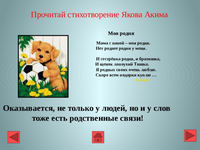 Прочитай стихотворение Якова Акима Моя родня   Мама с папой – моя родня.  Нет роднее родни у меня.   И сестрёнка родня, и братишка,  И щенок лопоухий Тишка.  Я родных своих очень люблю.  Скоро всем подарки куплю …   Я. Аким Оказывается, не только у людей, но и у слов  тоже есть родственные связи! 