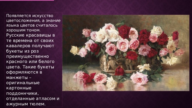 Появляется искусство цветосложения, а знание языка цветов считалось хорошим тоном. Русские красавицы в те времена от своих кавалеров получают букеты из роз преимущественно красного или белого цвета. Такие букеты оформляются в манжеты – оригинальные картонные поддоннчики, отделанные атласом и ажурным тюлем. 