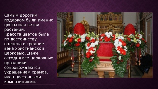 Самым дорогим подарком были именно цветы или ветви растений. Красота цветов была по достоинству оценена в средние века христианской церковью. Даже сегодня все церковные праздники сопровождаются украшением храмов, икон цветочными композициями. 