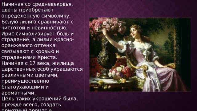 Начиная со средневековья, цветы приобретают определенную символику. Белую лилию сравнивают с чистотой и невинностью. Ирис символизирует боль и страдание, а лилии красно-оранжевого оттенка связывают с кровью и страданиями Христа. Начиная с 17 века, жилища царственных особ украшаются различными цветами, преимущественно благоухающими и ароматными. Цель таких украшений была, прежде всего, создать приятный аромат в помещении, а не эстетический вид. 