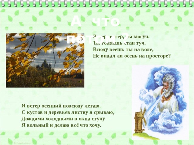 А что потом ? Ветер, ветер, ты могуч. Ты гоняешь стаи туч. Всюду веешь ты на воле, Не видал ли осень на просторе? Я ветер осенний повсюду летаю. С кустов и деревьев листву я срываю, Дождями холодными в окна стучу – Я вольный и делаю всё что хочу. 