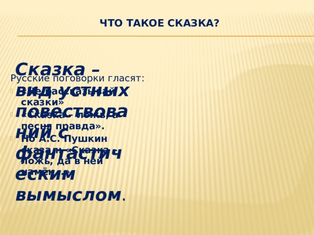 Что такое сказка?    Сказка – вид устных повествований с фантастическим вымыслом . Русские поговорки гласят: «Не рассказывай сказки» «Сказка – ложь, а песня правда». Но А.С. Пушкин сказал: «Сказка – ложь, да в ней намёк…» 