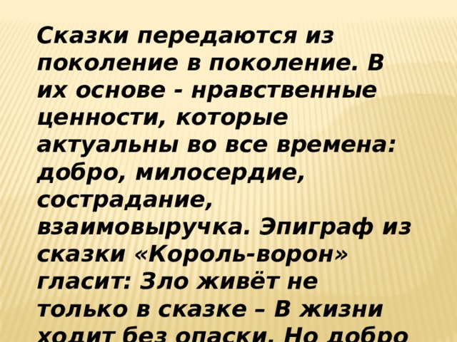 Сказки передаются из поколение в поколение. В их основе - нравственные ценности, которые актуальны во все времена: добро, милосердие, сострадание, взаимовыручка. Эпиграф из сказки «Король-ворон» гласит: Зло живёт не только в сказке – В жизни ходит без опаски. Но добро покуда живо – Сказка древняя не лжива. Поэтому без сказок невозможна наша жизнь! 