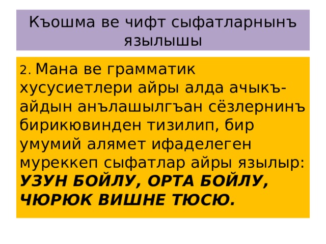 Къошма ве чифт сыфатларнынъ язылышы 2. Мана ве грамматик хусусиетлери айры алда ачыкъ-айдын анълашылгъан сёзлернинъ бирикювинден тизилип, бир умумий алямет ифаделеген муреккеп сыфатлар айры язылыр: УЗУН БОЙЛУ, ОРТА БОЙЛУ, ЧЮРЮК ВИШНЕ ТЮСЮ. 
