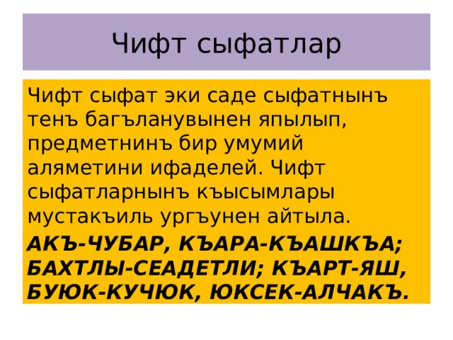Чифт сыфатлар Чифт сыфат эки саде сыфатнынъ тенъ багъланувынен япылып, предметнинъ бир умумий аляметини ифаделей. Чифт сыфатларнынъ къысымлары мустакъиль ургъунен айтыла. АКЪ-ЧУБАР, КЪАРА-КЪАШКЪА; БАХТЛЫ-СЕАДЕТЛИ; КЪАРТ-ЯШ, БУЮК-КУЧЮК, ЮКСЕК-АЛЧАКЪ. 
