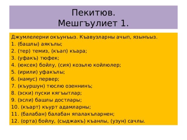 Пекитюв.  Мешгъулиет 1. Джумлелерни окъунъыз. Къавузларны ачып, язынъыз. 1. (башлы) аякълы; 2. (тер) темиз, (къап) къара; 3. (уфакъ) тюфек; 4. (юксек) бойлу, (сия) козьлю койлюлер; 5. (ирили) уфакълы; 6. (намус) первер; 7. (къуршун) тюслю озеннинъ; 8. (эски) пуски кягъытлар; 9. (эсли) башлы достлары; 10. (къарт) къурт адамларны; 11. (балабан) балабан япалакъларнен; 12. (орта) бойлу, (сыджакъ) къанлы, (узун) сачлы. 