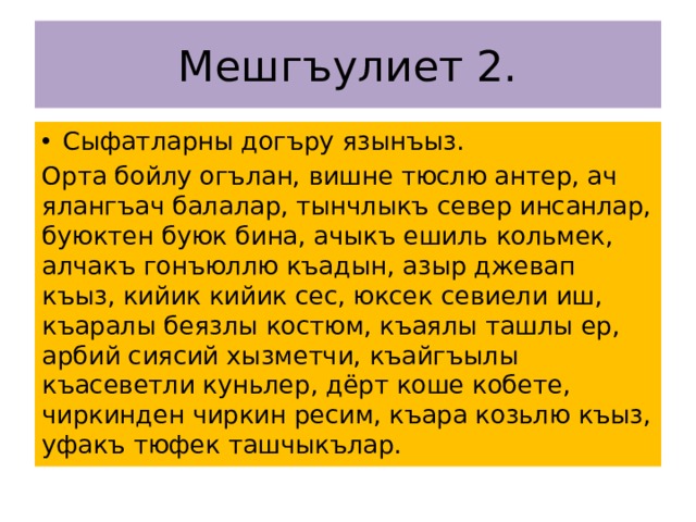 Мешгъулиет 2. Сыфатларны догъру язынъыз. Орта бойлу огълан, вишне тюслю антер, ач ялангъач балалар, тынчлыкъ север инсанлар, буюктен буюк бина, ачыкъ ешиль кольмек, алчакъ гонъюллю къадын, азыр джевап къыз, кийик кийик сес, юксек севиели иш, къаралы беязлы костюм, къаялы ташлы ер, арбий сиясий хызметчи, къайгъылы къасеветли куньлер, дёрт коше кобете, чиркинден чиркин ресим, къара козьлю къыз, уфакъ тюфек ташчыкълар. 