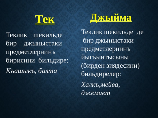 Джыйма Тек Теклик шекильде де бир джыныстаки предметлернинъ йыгъынтысыны (бирден зиядесини) бильдирелер: Халкъ,мейва, джемиет Теклик шекильде бир джыныстаки предметлернинъ бирисини бильдире: Къашыкъ, балта 