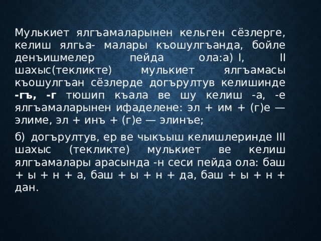 Мулькиет ялгъамаларынен кельген сёзлерге, келиш ялгьа- малары къошулгъанда, бойле денъишмелер пейда ола:а)  I, II шахыс(текликте) мулькиет ялгъамасы къошулгъан сёзлерде догърултув келишинде -гъ, -г тюшип къала ве шу келиш -а, -е ялгъамаларынен ифаделене: эл + им + (г)е — элиме, эл + инъ + (г)е — элинъе; б)  догърултув, ер ве чыкъыш келишлеринде III шахыс (текликте) мулькиет ве келиш ялгъамалары арасында -н сеси пейда ола: баш + ы + н + а, баш + ы + н + да, баш + ы + н + дан. 
