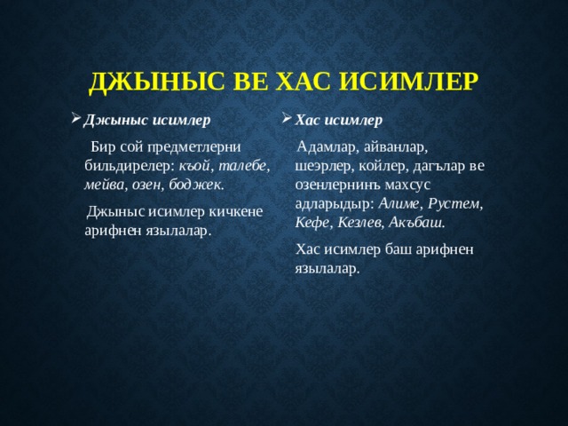 Джыныс ве хас исимлер Джыныс исимлер Хас исимлер  Бир сой предметлерни бильдирелер: къой, талебе, мейва, озен, боджек.  Адамлар, айванлар, шеэрлер, койлер, дагълар ве озенлернинъ махсус адларыдыр: Алиме, Рустем, Кефе, Кезлев, Акъбаш.  Джыныс исимлер кичкене арифнен язылалар.  Хас исимлер баш арифнен язылалар. 