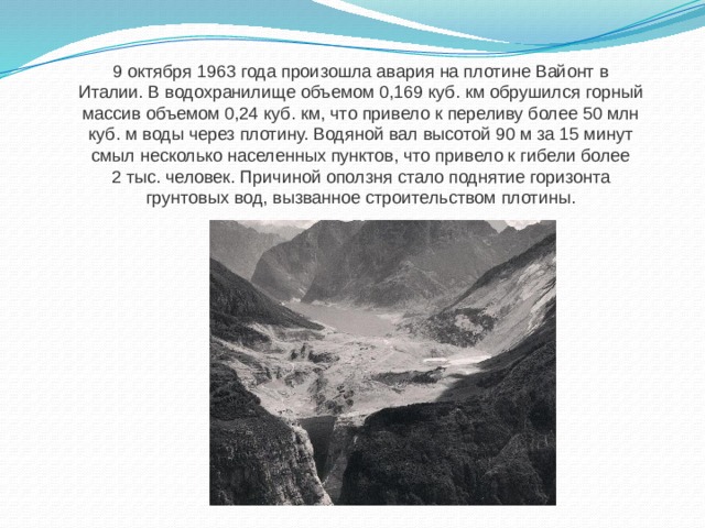 9 октября 1963 года произошла авария на плотине Вайонт в Италии. В водохранилище объемом 0,169 куб. км обрушился горный массив объемом 0,24 куб. км, что привело к переливу более 50 млн куб. м воды через плотину. Водяной вал высотой 90 м за 15 минут смыл несколько населенных пунктов, что привело к гибели более 2 тыс. человек. Причиной оползня стало поднятие горизонта грунтовых вод, вызванное строительством плотины. 