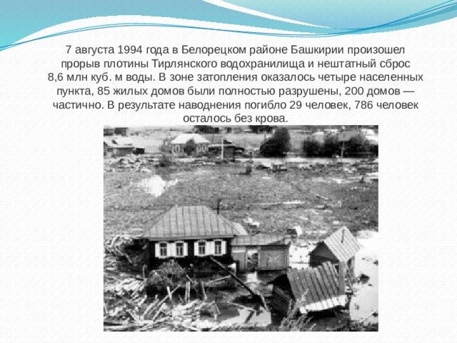 7 августа 1994 года в Белорецком районе Башкирии произошел прорыв плотины Тирлянского водохранилища и нештатный сброс 8,6 млн куб. м воды. В зоне затопления оказалось четыре населенных пункта, 85 жилых домов были полностью разрушены, 200 домов — частично. В результате наводнения погибло 29 человек, 786 человек осталось без крова. 