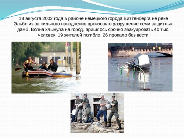 18 августа 2002 года в районе немецкого города Виттенберга не реке Эльбе из-за сильного наводнения произошло разрушение семи защитных дамб. Волна хлынула на город, пришлось срочно эвакуировать 40 тыс. человек. 19 жителей погибло, 26 пропало без вести 