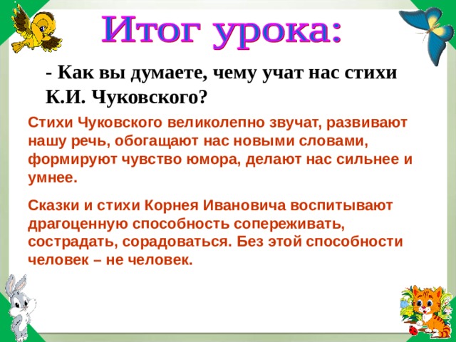 - Как вы думаете, чему учат нас стихи К.И. Чуковского? Стихи Чуковского великолепно звучат, развивают нашу речь, обогащают нас новыми словами, формируют чувство юмора, делают нас сильнее и умнее. Сказки и стихи Корнея Ивановича воспитывают драгоценную способность сопереживать, сострадать, сорадоваться. Без этой способности человек – не человек.  