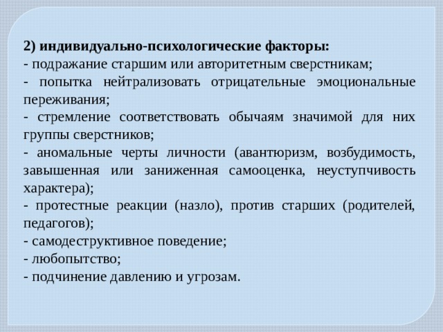 2) индивидуально-психологические факторы: - подражание старшим или авторитетным сверстникам; - попытка нейтрализовать отрицательные эмоциональные переживания; - стремление соответствовать обычаям значимой для них группы сверстников; - аномальные черты личности (авантюризм, возбудимость, завышенная или заниженная самооценка, неуступчивость характера); - протестные реакции (назло), против старших (родителей, педагогов); - самодеструктивное поведение; - любопытство; - подчинение давлению и угрозам. 