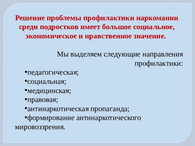Решение проблемы профилактики наркомании среди подростков имеет большое социальное, экономическое и нравственное значение. Мы выделяем следующие направления профилактики: педагогическая; социальная; медицинская; правовая; антинаркотическая пропаганда; формирование антинаркотического мировоззрения. 
