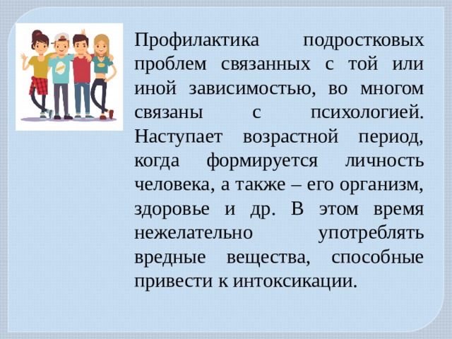 Профилактика подростковых проблем связанных с той или иной зависимостью, во многом связаны с психологией. Наступает возрастной период, когда формируется личность человека, а также – его организм, здоровье и др. В этом время нежелательно употреблять вредные вещества, способные привести к интоксикации. 