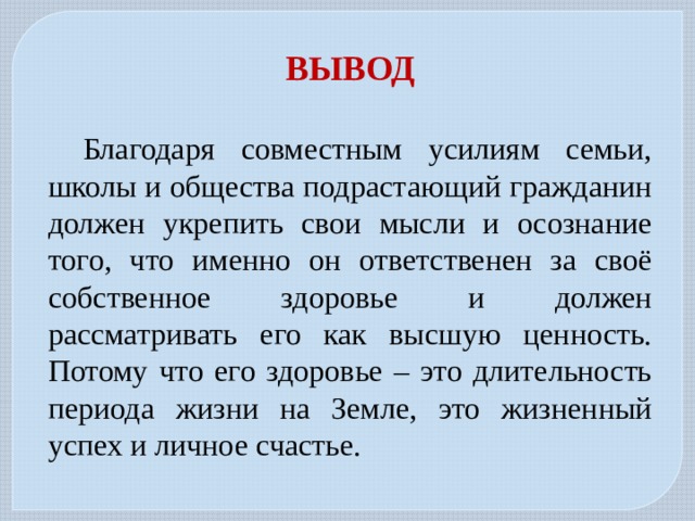 ВЫВОД  Благодаря совместным усилиям семьи, школы и общества подрастающий гражданин должен укрепить свои мысли и осознание того, что именно он ответственен за своё собственное здоровье и должен рассматривать его как высшую ценность. Потому что его здоровье – это длительность периода жизни на Земле, это жизненный успех и личное счастье. 