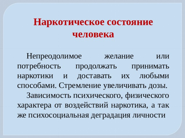 Наркотическое состояние человека  Непреодолимое желание или потребность продолжать принимать наркотики и доставать их любыми способами. Стремление увеличивать дозы. Зависимость психического, физического характера от воздействий наркотика, а так же психосоциальная деградация личности 