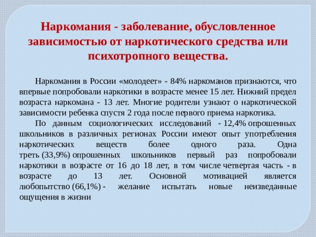 Наркомания - заболевание, обусловленное зависимостью от наркотического средства или психотропного вещества.  Наркомания в России «молодеет» - 84% наркоманов признаются, что впервые попробовали наркотики в возрасте менее 15 лет. Нижний предел возраста наркомана - 13 лет. Многие родители узнают о наркотической зависимости ребенка спустя 2 года после первого приема наркотика.  По данным социологических исследований - 12,4% опрошенных школьников в различных регионах России имеют опыт употребления наркотических веществ более одного раза. Одна треть (33,9%) опрошенных школьников первый раз попробовали наркотики в возрасте от 16 до 18 лет, в том числе четвертая часть - в возрасте до 13 лет. Основной мотивацией является любопытство (66,1%) - желание испытать новые неизведанные ощущения в жизни 