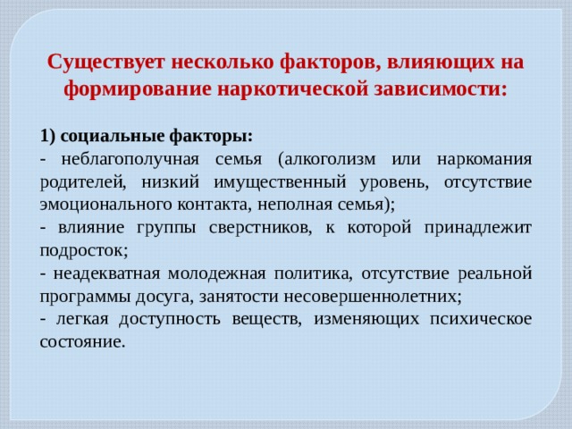 Существует несколько факторов, влияющих на формирование наркотической зависимости:  1) социальные факторы: - неблагополучная семья (алкоголизм или наркомания родителей, низкий имущественный уровень, отсутствие эмоционального контакта, неполная семья); - влияние группы сверстников, к которой принадлежит подросток; - неадекватная молодежная политика, отсутствие реальной программы досуга, занятости несовершеннолетних; - легкая доступность веществ, изменяющих психическое состояние. 