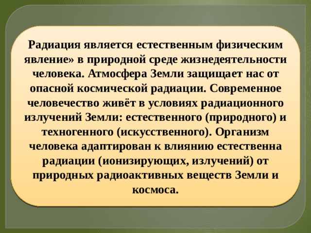 Радиация является естественным физическим явление» в природной среде жизнедеятельности человека. Атмосфера Земли защищает нас от опасной космической радиации. Современное человечество живёт в условиях радиационного излучений Земли: естественного (природного) и техногенного (искусственного). Организм человека адаптирован к влиянию естественна радиации (ионизирующих, излучений) от природных радиоактивных веществ Земли и космоса. 