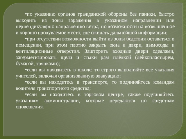 по указанию органов гражданской обороны без паники, быстро выходить из зоны заражения в указанном направлении или перпендикулярно направлению ветра, по возможности на возвышенное и хорошо продуваемое место, где ожидать дальнейшей информации; при отсутствии возможности выйти из зоны бедствия оставаться в помещении, при этом плотно закрыть окна и двери, дымоходы и вентиляционные отверстия. Зашторить входные двери одеялами, загерметизировать щели и стыки рам плёнкой (лейкопластырем, бумагой, тряпками); если вы находитесь в школе, то строго выполняйте все указания учителей, включая организованную эвакуацию; если вы находитесь в транспорте, то подчиняйтесь командам водителя транспортного средства; если вы находитесь в торговом центре, также подчиняйтесь указаниям администрации, которые передаются по средствам оповещения. 