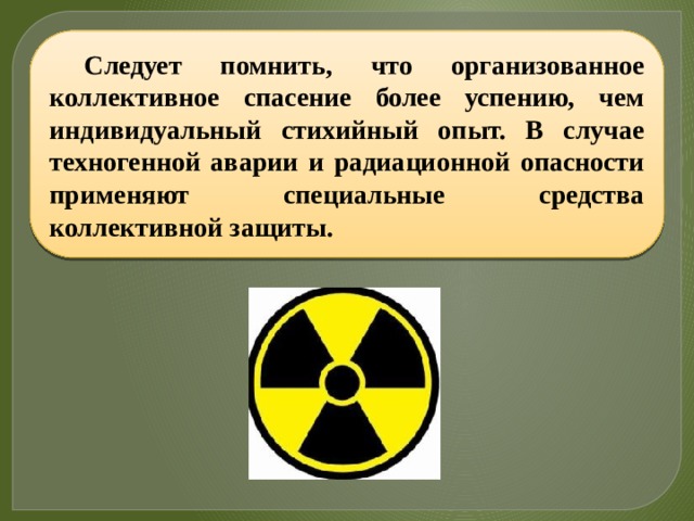 Следует помнить, что организованное коллективное спасение более успению, чем индивидуальный стихийный опыт. В случае техногенной аварии и радиационной опасности применяют специальные средства коллективной защиты. 