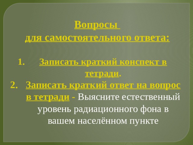 Вопросы для самостоятельного ответа: Записать краткий конспект в тетради . Записать краткий ответ на вопрос в тетради - Выясните естественный уровень радиационного фона в вашем населённом пункте  