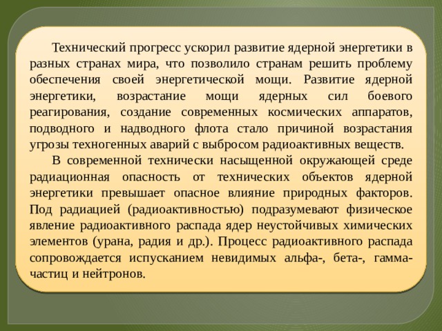 Технический прогресс ускорил развитие ядерной энергетики в разных странах мира, что позволило странам решить проблему обеспечения своей энергетической мощи. Развитие ядерной энергетики, возрастание мощи ядерных сил боевого реагирования, создание современных космических аппаратов, подводного и надводного флота стало причиной возрастания угрозы техногенных аварий с выбросом радиоактивных веществ. В современной технически насыщенной окружающей среде радиационная опасность от технических объектов ядерной энергетики превышает опасное влияние природных факторов. Под радиацией (радиоактивностью) подразумевают физическое явление радиоактивного распада ядер неустойчивых химических элементов (урана, радия и др.). Процесс радиоактивного распада сопровождается испусканием невидимых альфа-, бета-, гамма-частиц и нейтронов. 