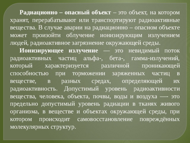 Радиационно – опасный объект – это объект, на котором хранят, перерабатывают или транспортируют радиоактивные вещества. В случае аварии на радиационно – опасном объекте может произойти облучение ионизирующим излучением людей, радиоактивное загрязнение окружающей среды. Ионизирующее излучение — это невидимый поток радиоактивных частиц альфа-, бета-, гамма-излучений, который характеризуется различной проникающей способностью при торможении заряженных частиц в веществе, в разных средах, определяющей их радиоактивность. Допустимый уровень радиоактивности вещества, человека, объекта, почвы, воды и воздуха —- это предельно допустимый уровень радиации в тканях живого организма, в веществе и объектах окружающей среды, при котором происходит самовосстановление повреждённых молекулярных структур. 