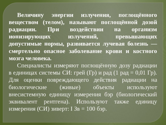 Величину энергии излучения, поглощённого веществом (телом), называют поглощённой дозой радиации. При воздействии на организм ионизирующих излучений, превышающих допустимые нормы, развивается лучевая болезнь — смертельно опасное заболевание крови и костного мозга человека. Специалисты измеряют поглощённую дозу радиации в единицах системы СИ: грей (Гр) и рад (1 рад = 0,01 Гр). Для оценки повреждающего действия радиации на биологические (живые) объекты используют внесистемную единицу измерения бэр (биологический эквивалент рентгена). Используют также единицу измерения (СИ) зиверт: I Зв = 100 бэр. 