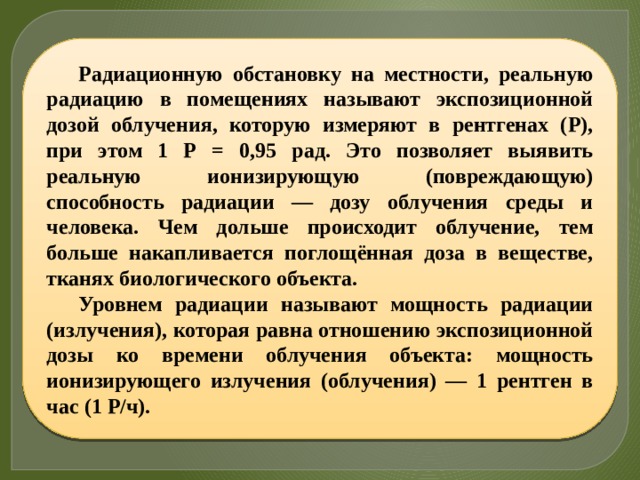 Радиационную обстановку на местности, реальную радиацию в помещениях называют экспозиционной дозой облучения, которую измеряют в рентгенах (Р), при этом 1 Р = 0,95 рад. Это позволяет выявить реальную ионизирующую (повреждающую) способность радиации — дозу облучения среды и человека. Чем дольше происходит облучение, тем больше накапливается поглощённая доза в веществе, тканях биологического объекта. Уровнем радиации называют мощность радиации (излучения), которая равна отношению экспозиционной дозы ко времени облучения объекта: мощность ионизирующего излучения (облучения) — 1 рентген в час (1 Р/ч). 