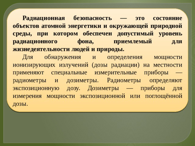 Радиационная безопасность — это состояние объектов атомной энергетики и окружающей природной среды, при котором обеспечен допустимый уровень радиационного фона, приемлемый для жизнедеятельности людей и природы. Для обнаружения и определения мощности ионизирующих излучений (дозы радиации) на местности применяют специальные измерительные приборы — радиометры и дозиметры. Радиометры определяют экспозиционную дозу. Дозиметры — приборы для измерения мощности экспозиционной или поглощённой дозы. 