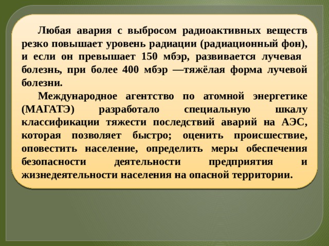 Любая авария с выбросом радиоактивных веществ резко повышает уровень радиации (радиационный фон), и если он превышает 150 мбэр, развивается лучевая болезнь, при более 400 мбэр —тяжёлая форма лучевой болезни. Международное агентство по атомной энергетике (МАГАТЭ) разработало специальную шкалу классификации тяжести последствий аварий на АЭС, которая позволяет быстро; оценить происшествие, оповестить население, определить меры обеспечения безопасности деятельности предприятия и жизнедеятельности населения на опасной территории. 