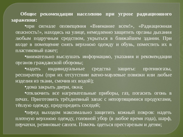 Общие рекомендации населению при угрозе радиационного заражения: при сигнале оповещения «Внимание всем!», «Радиационная опасность!», находясь на улице, немедленно защитить органы дыхания любым подручным средством, укрыться в ближайшем здании. При входе в помещение снять верхнюю одежду и обувь, поместить их в пластиковый пакет; внимательно выслушать информацию, указания и рекомендации органов гражданской обороны; надеть индивидуальные средства защиты: противогазы, респираторы (при их отсутствии ватно-марлевые повязки или любые изделия из ткани, смочив их водой); дома закрыть двери, окна; отключить все нагревательные приборы, газ, погасить огонь в печах. Приготовить трёхдневный запас с непортящимися продуктами, тёплую одежду, предупредить соседей;  перед выходом максимально защитить кожный покров: надеть плотную верхнюю одежду, головной убор (в любое время года), шарф, перчатки, резиновые сапоги. Помочь одеться престарелым и детям; 