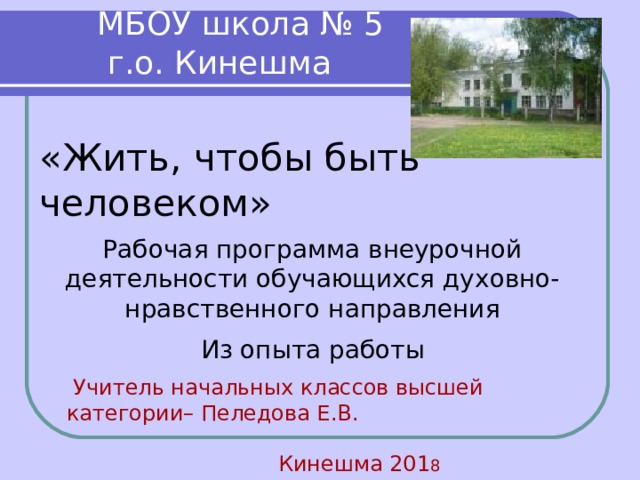  МБОУ школа № 5  г.о. Кинешма «Жить, чтобы быть человеком»  Рабочая программа внеурочной деятельности обучающихся духовно- нравственного направления     Из опыта работы  Учитель начальных классов высшей категории– Пеледова Е.В.  Кинешма 201 8 