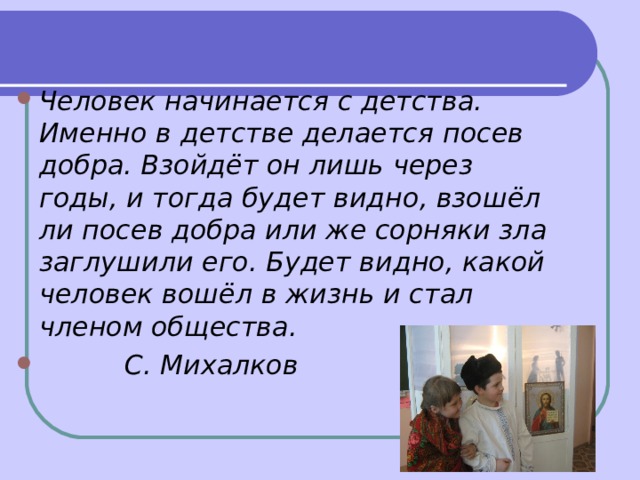 Человек начинается с детства. Именно в детстве делается посев добра. Взойдёт он лишь через годы, и тогда будет видно, взошёл ли посев добра или же сорняки зла заглушили его. Будет видно, какой человек вошёл в жизнь и стал членом общества.  С. Михалков  