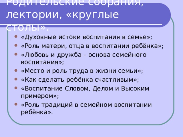 Родительские собрания, лектории, «круглые столы». «Духовные истоки воспитания в семье»; «Роль матери, отца в воспитании ребёнка»; «Любовь и дружба – основа семейного воспитания»; «Место и роль труда в жизни семьи»; «Как сделать ребёнка счастливым»; «Воспитание Словом, Делом и Высоким примером»; «Роль традиций в семейном воспитании ребёнка».  