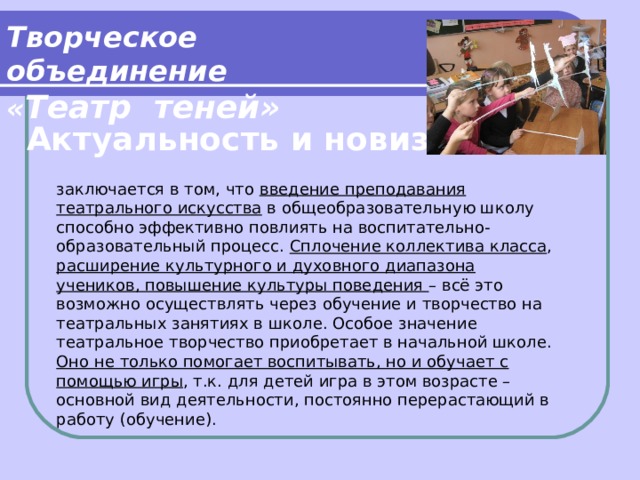 Творческое объединение « Театр теней» Актуальность и новизна заключается в том, что введение преподавания театрального искусства в общеобразовательную школу способно эффективно повлиять на воспитательно-образовательный процесс. Сплочение коллектива класса , расширение культурного и духовного диапазона учеников, повышение культуры поведения – всё это возможно осуществлять через обучение и творчество на театральных занятиях в школе. Особое значение театральное творчество приобретает в начальной школе. Оно не только помогает воспитывать, но и обучает с помощью игры , т.к. для детей игра в этом возрасте – основной вид деятельности, постоянно перерастающий в работу (обучение).   