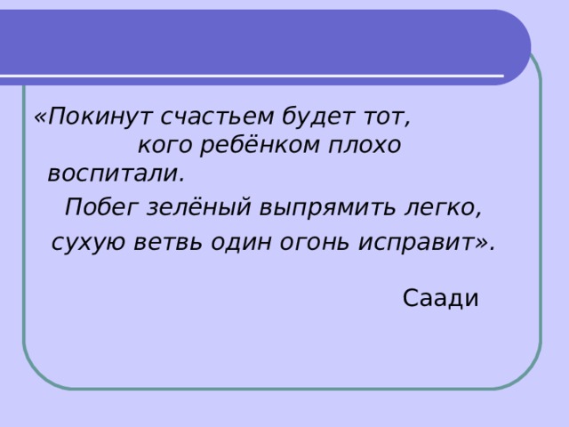  «Покинут счастьем будет тот,        кого ребёнком плохо воспитали.    Побег зелёный выпрямить легко,  сухую ветвь один огонь исправит».                                                                                                           Саади 