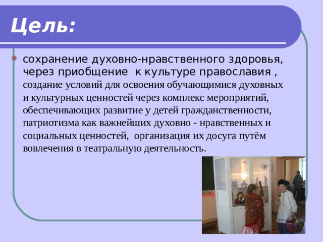 Цель: сохранение духовно-нравственного здоровья, через приобщение к культуре православия , создание условий для освоения обучающимися духовных и культурных ценностей через комплекс мероприятий, обеспечивающих развитие у детей гражданственности, патриотизма как важнейших духовно - нравственных и социальных ценностей, организация их досуга путём вовлечения в театральную деятельность.   