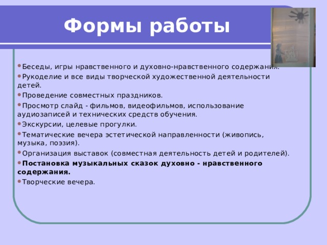 Формы работы   Беседы, игры нравственного и духовно-нравственного содержания. Рукоделие и все виды творческой художественной деятельности детей. Проведение совместных праздников. Просмотр слайд - фильмов, видеофильмов, использование аудиозаписей и технических средств обучения. Экскурсии, целевые прогулки. Тематические вечера эстетической направленности (живопись, музыка, поэзия). Организация выставок (совместная деятельность детей и родителей). Постановка музыкальных сказок духовно - нравственного содержания. Творческие вечера. 
