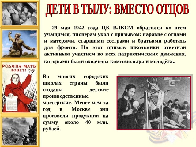 29 мая 1942 года ЦК ВЛКСМ обратился ко всем учащимся, пионерам укол с призывом: наравне с отцами и матерями, старшими сестрами и братьями работать для фронта. На этот призыв школьники ответили активным участием во всех патриотических движения, которыми были охвачены комсомольцы и молодёжь . Во многих городских школах страны были созданы детские производственные мастерские. Менее чем за год в Москве они произвели продукции на сумму около 40 млн. рублей. 